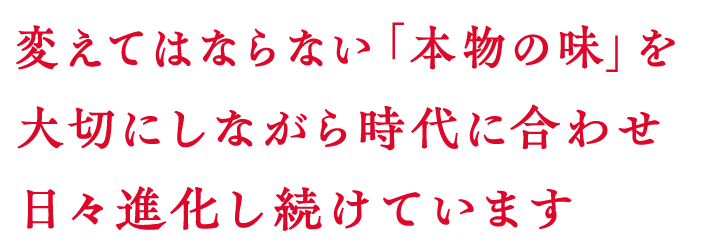 変えてはならない「本物の味」を大切にしながら時代に合わせ日々進化し続けています