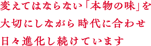 変えてはならない「本物の味」を大切にしながら時代に合わせ日々進化し続けています